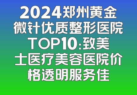 2024郑州黄金微针优质整形医院TOP10：致美士医疗美容医院价格透明服务佳