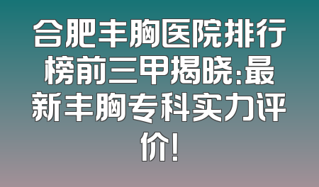 合肥丰胸医院排行榜前三甲揭晓：最新丰胸专科实力评价！