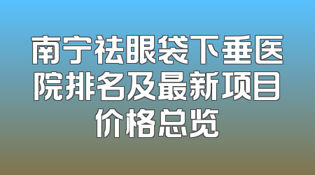 南宁祛眼袋下垂医院排名及最新项目价格总览