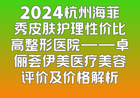 2024杭州海菲秀皮肤护理性价比高整形医院——卓俪荟伊美医疗美容评价及价格解析