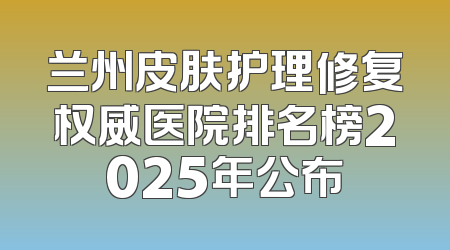 兰州皮肤护理修复权威医院排名榜2025年公布