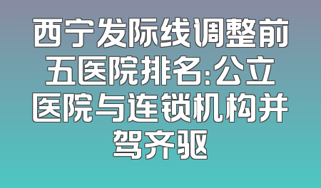 西宁发际线调整前五医院排名：公立医院与连锁机构并驾齐驱