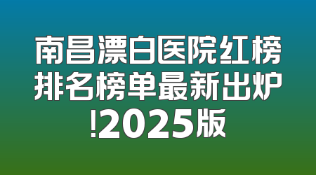 南昌漂白医院红榜排名榜单最新出炉！2025版