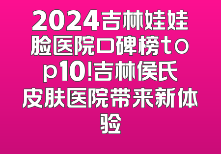 2024吉林娃娃脸医院口碑榜top10！吉林侯氏皮肤医院带来新体验