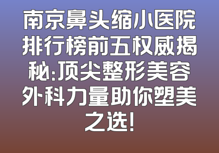 南京鼻头缩小医院排行榜前五权威揭秘：顶尖整形美容外科力量助你塑美之选！