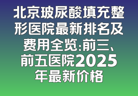 北京玻尿酸填充整形医院最新排名及费用全览：前三、前五医院2025年最新价格