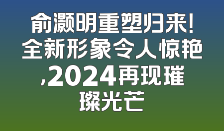 俞灏明重塑归来！全新形象令人惊艳，2024再现璀璨光芒
