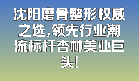 沈阳磨骨整形权威之选，领先行业潮流标杆杏林美业巨头！