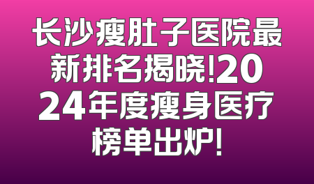 长沙瘦肚子医院最新排名揭晓！2024年度瘦身医疗榜单出炉！