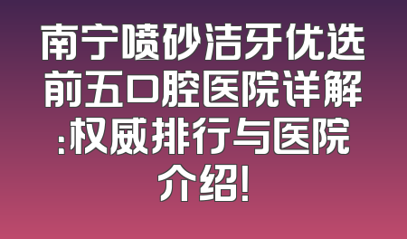 南宁喷砂洁牙优选前五口腔医院详解：权威排行与医院介绍！