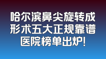 哈尔滨鼻尖旋转成形术五大正规靠谱医院榜单出炉！