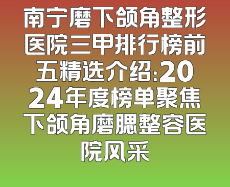 南宁磨下颌角整形医院三甲排行榜前五精选介绍：2024年度榜单聚焦下颌角磨腮整容医院风采