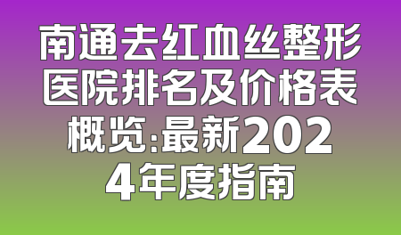 南通去红血丝整形医院排名及价格表概览：最新2024年度指南