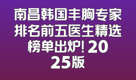 南昌韩国丰胸专家排名前五医生精选榜单出炉！ 2025版