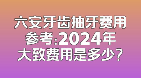 六安牙齿抽牙费用参考：2024年大致费用是多少？