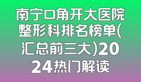南宁口角开大医院整形科排名榜单（汇总前三大）2024热门解读