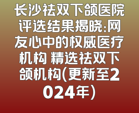 长沙祛双下颌医院评选结果揭晓：网友心中的权威医疗机构 精选祛双下颌机构（更新至2024年）