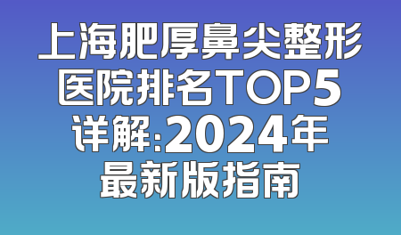 上海肥厚鼻尖整形医院排名TOP5详解：2024年最新版指南
