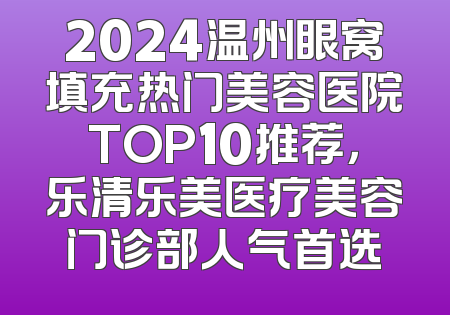 2024温州眼窝填充热门美容医院TOP10推荐，乐清乐美医疗美容门诊部人气首选