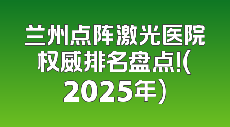兰州点阵激光医院权威排名盘点！(2025年)