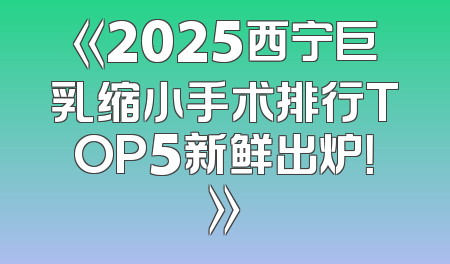 《2025西宁巨乳缩小手术排行TOP5新鲜出炉！》