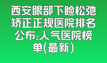 西安眼部下睑松弛矫正正规医院排名公布：人气医院榜单（最新）