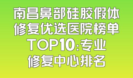 南昌鼻部硅胶假体修复优选医院榜单TOP10：专业修复中心排名