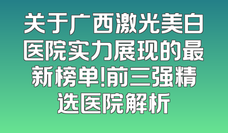 关于广西激光美白医院实力展现的最新榜单！前三强精选医院解析