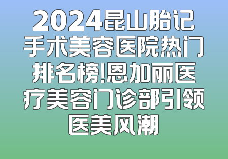 2024昆山胎记手术美容医院热门排名榜！恩加丽医疗美容门诊部引领医美风潮