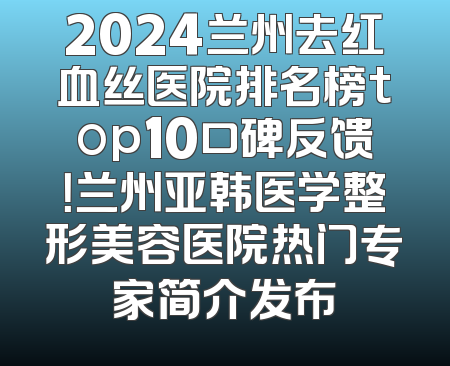 2024兰州去红血丝医院排名榜top10口碑反馈！兰州亚韩医学整形美容医院热门专家简介发布