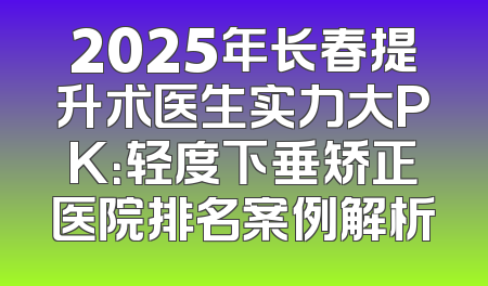 2025年长春提升术医生实力大PK：轻度下垂矫正医院排名案例解析