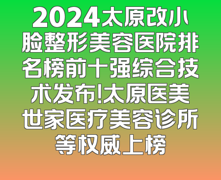 2024太原改小脸整形美容医院排名榜前十强综合技术发布！太原医美世家医疗美容诊所等权威上榜