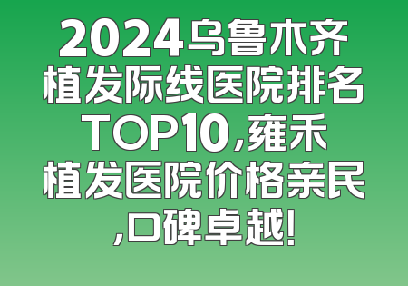 2024乌鲁木齐植发际线医院排名TOP10，雍禾植发医院价格亲民，口碑卓越！