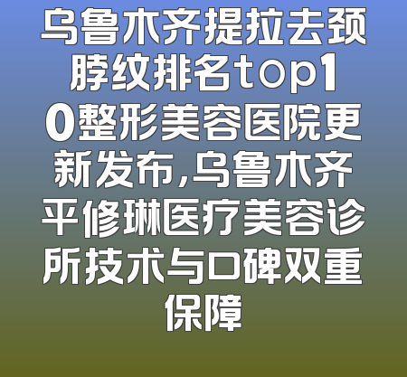 乌鲁木齐提拉去颈脖纹排名top10整形美容医院更新发布，乌鲁木齐平修琳医疗美容诊所技术与口碑双重保障