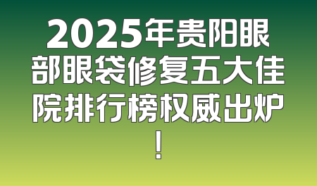 2025年贵阳眼部眼袋修复五大佳院排行榜权威出炉！