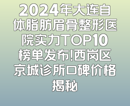2024年大连自体脂肪眉骨整形医院实力TOP10榜单发布！西岗区京城诊所口碑价格揭秘