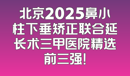 北京2025鼻小柱下垂矫正联合延长术三甲医院精选前三强！
