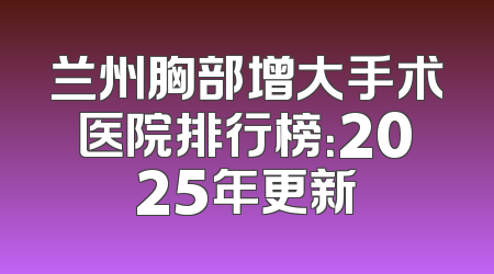 兰州胸部增大手术医院排行榜：2025年更新