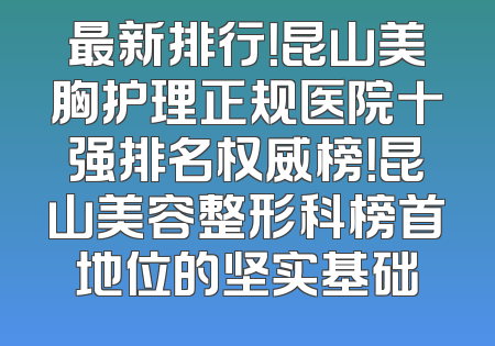 最新排行！昆山美胸护理正规医院十强排名权威榜！昆山美容整形科榜首地位的坚实基础