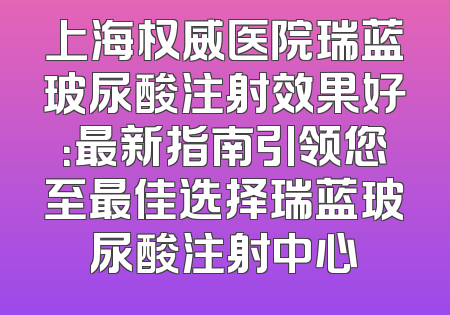 上海权威医院瑞蓝玻尿酸注射效果好：最新指南引领您至最佳选择瑞蓝玻尿酸注射中心