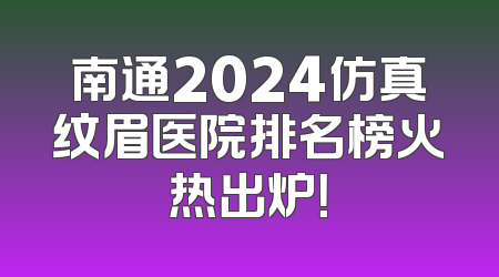 南通2024仿真纹眉医院排名榜火热出炉！