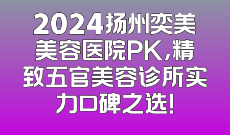 2024扬州奕美美容医院PK，精致五官美容诊所实力口碑之选！