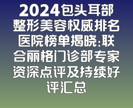 2024包头耳部整形美容权威排名医院榜单揭晓：联合丽格门诊部专家资深点评及持续好评汇总