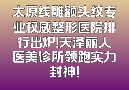 太原线雕额头纹专业权威整形医院排行出炉！天泽丽人医美诊所领跑实力封神！