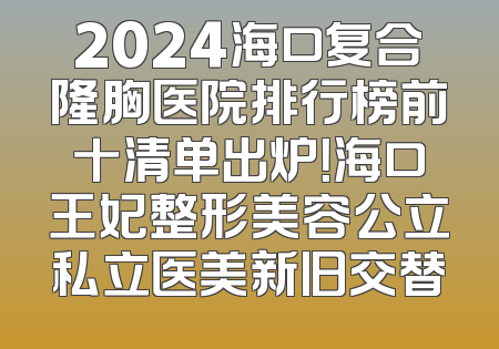 2024海口复合隆胸医院排行榜前十清单出炉！海口王妃整形美容公立私立医美新旧交替