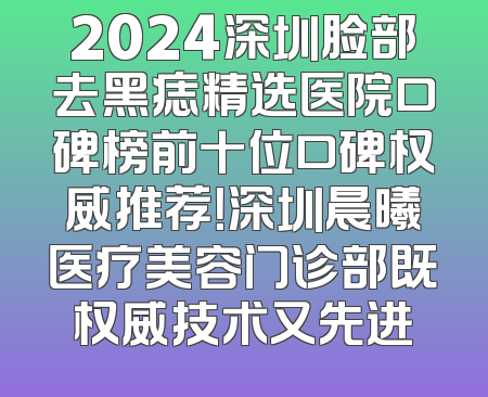 2024深圳脸部去黑痣精选医院口碑榜前十位口碑权威推荐！深圳晨曦医疗美容门诊部既权威技术又先进