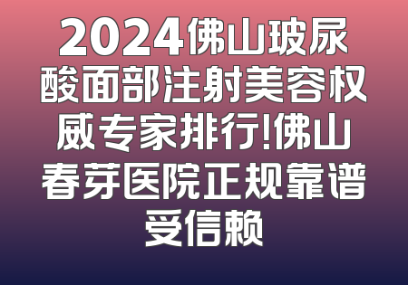 2024佛山玻尿酸面部注射美容权威专家排行！佛山春芽医院正规靠谱受信赖