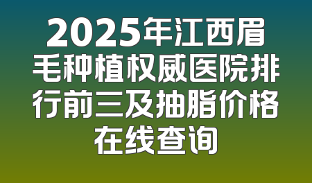 2025年江西眉毛种植权威医院排行前三及抽脂价格在线查询