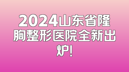 2024山东省隆胸整形医院全新出炉！