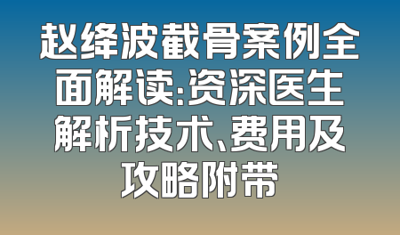 赵绛波截骨案例全面解读：资深医生解析技术、费用及攻略附带